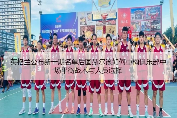英格兰公布新一期名单后图赫尔该如何重构俱乐部中场平衡战术与人员选择